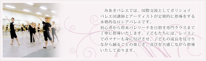 みあきバレエでは、国際交流としてボリショイバレエ団講師とアーティストが定期的に指導をする本格的なロシアバレエです。初心者から将来バレリーナを目指す専門クラスまで丁寧に指導いたします。子どもたちには、レッスンでのマナーも身に付けさせ、子どもの成長を見守りながら踊ることの楽しさ、喜びを共感しながら指導いたしております。